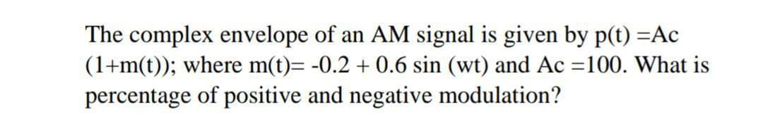 The complex envelope of an AM signal is given by p(t) =Ac
(1+m(t)); where m(t)= -0.2 + 0.6 sin (wt) and Ac =100. What is
%3D
percentage of positive and negative modulation?
