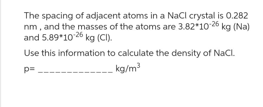 The spacing of adjacent atoms in a NaCl crystal is 0.282
nm, and the masses of the atoms are 3.82*10-26 kg (Na)
and 5.89*10-26 kg (CI).
Use this information to calculate the density of NaCl.
p=
kg/m³