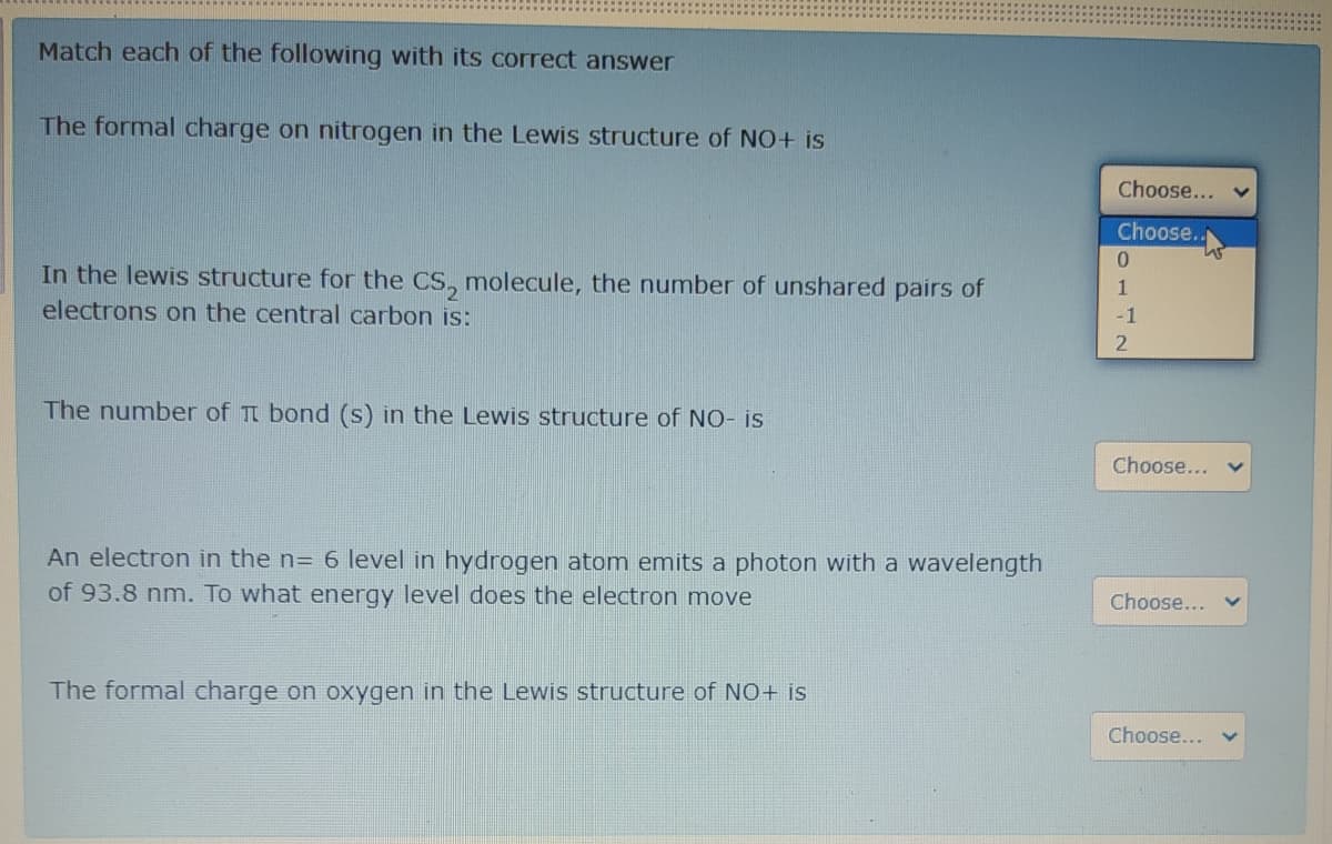 Match each of the following with its correct answer
The formal charge on nitrogen in the Lewis structure of NO+ is
Choose...
Choose.
In the lewis structure for the CS, molecule, the number of unshared pairs of
electrons on the central carbon is:
1
-1
The number of Tt bond (s) in the Lewis structure of NO- is
Choose...
An electron in the n= 6 level in hydrogen atom emits a photon with a wavelength
of 93.8 nm. To what energy level does the electron move
Choose...
The formal charge on oxygen in the Lewis structure of NO+ is
Choose...
