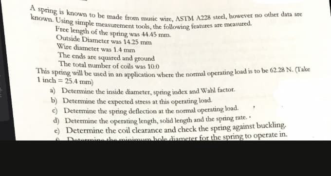 known. Using simple measurement tools, the following features are measured.
A spring is known to be made from music wire, ASTM A228 steel, however no other data are
Free length of the spring was 44.45 mm.
Outside Diameter was 14.25 mm
Wire diameter was 1.4 mm
The ends are squared and ground
The total number of coils was 10.0
This spring will be used in an application where the normal operating load is to be 62.28 N. (Take
1 inch = 25.4 mm)
a) Determine the inside diameter, spring index and Wahl factor.
b) Determine the expected stress at this operating load.
c) Determine the spring deflection at the normal operating load.
d) Determine the operating length, solid length and the spring rate.
e) Determine the coil clearance and check the spring against buckling.
Datermine the minimum hole diameter for the spring to operate in.
