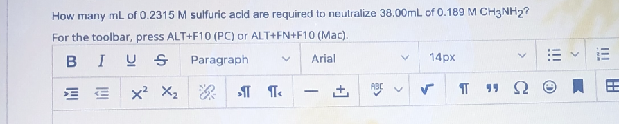 How many mL of 0.2315 M sulfuric acid are required to neutralize 38.00mL of 0.189 M CH3NH2?
For the toolbar, press ALT+F10 (PC) or ALT+FN+F10 (Mac).
B I
US
Paragraph
Arial
14px
ABC
x? X2 T T
-
