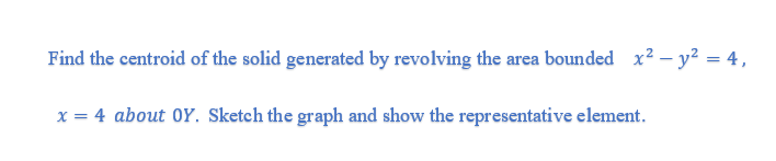 Find the centroid of the solid generated by revolving the area bounded x2 – y? = 4,
%3D
x = 4 about 0Y. Sketch the graph and show the representative element.
