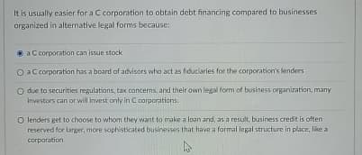 It is usually easier for a C corporation to obtain debt financing compared to businesses
organized in alternative legal forms because:
a C corporation can issue stock
O a C corporation has a board of advisors who act as fiduciaries for the corporation's lenders
O due to securities regulations, tax concerns, and their own legal form of business organization, many
investors can or will invest only in C corporations.
O lenders get to choose to whom they want to make a loan and, as a result, business credit is often
reserved for larger, more sophisticated businesses that have a formal legal structure in place, like a
corporation