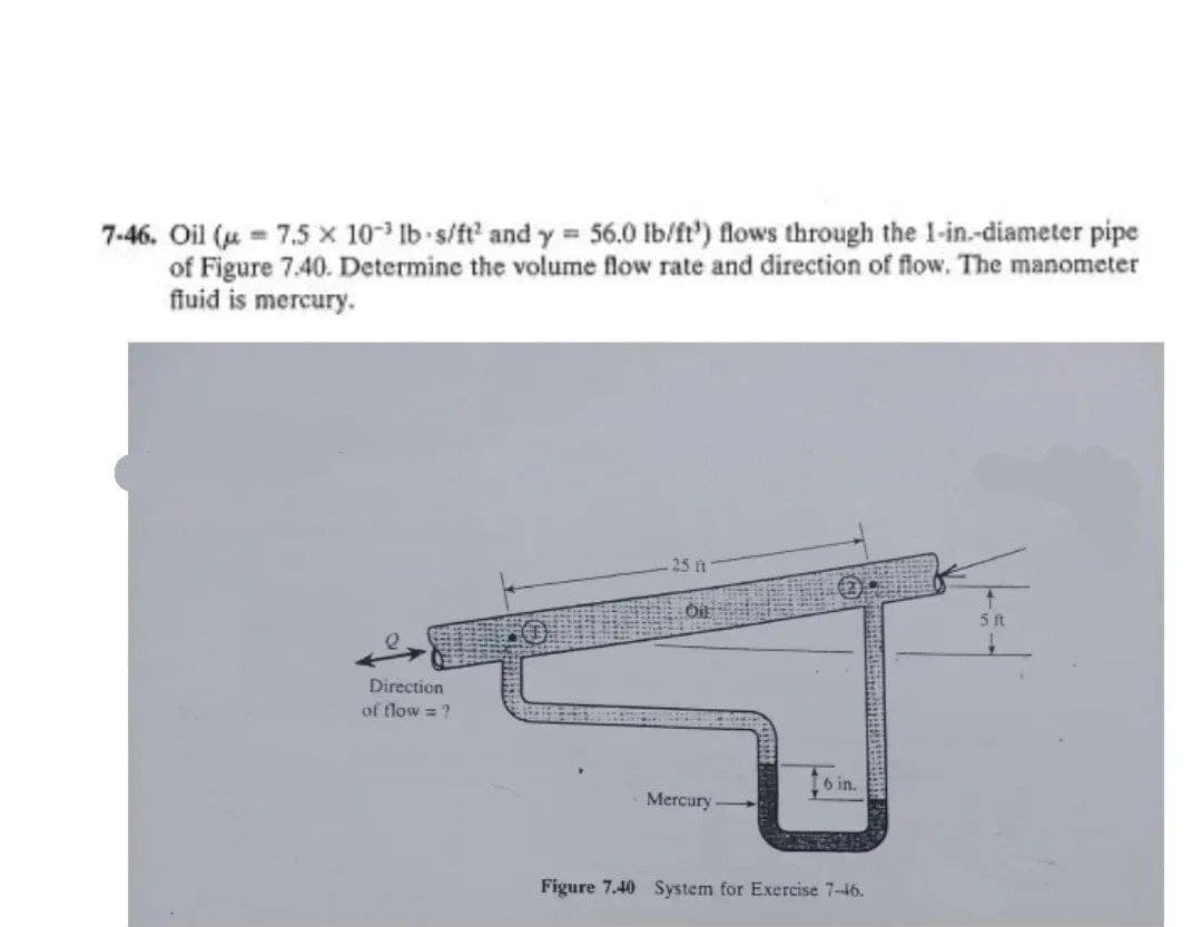 7-46. Oil (u = 7.5 x 10 Ib s/ft and y = 56.0 lb/ft') flows through the 1-in.-diameter pipe
of Figure 7.40. Determine the volume flow rate and direction of flow. The manometer
fluid is mercury.
25 h
Direction
of flow = ?
6 in.
Mercury
Figure 7.40 System for Exercise 7-46.
