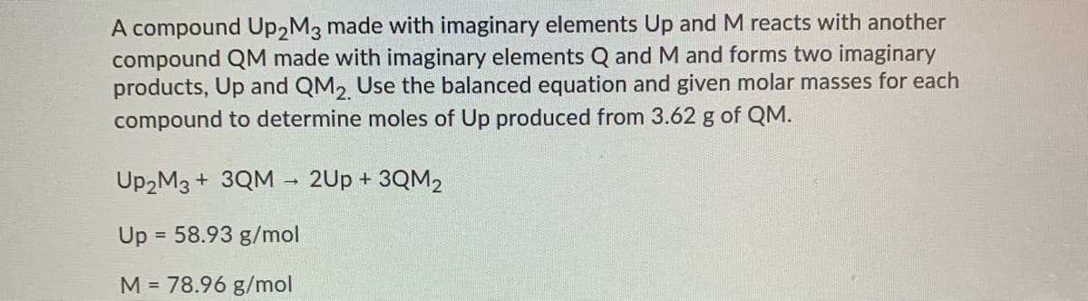 A compound Up2M3 made with imaginary elements Up and M reacts with another
compound QM made with imaginary elements Q and M and forms two imaginary
products, Up and QM2 Use the balanced equation and given molar masses for each
compound to determine moles of Up produced from 3.62 g of QM.
UP2M3 + 3QM - 2Up + 3QM2
Up = 58.93 g/mol
%3D
M = 78.96 g/mol
