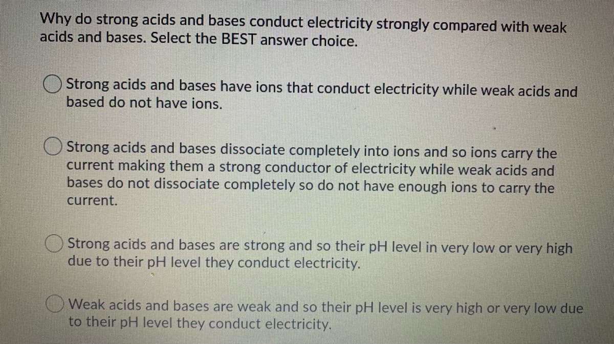 Why do strong acids and bases conduct electricity strongly compared with weak
acids and bases. Select the BEST answer choice.
Strong acids and bases have ions that conduct electricity while weak acids and
based do not have ions.
Strong acids and bases dissociate completely into ions and so ions carry the
current making them a strong conductor of electricity while weak acids and
bases do not dissociate completely so do not have enough ions to carry the
current.
Strong acids and bases are strong and so their pH level in very low or very high
due to their pH level they conduct electricity.
O Weak acids and bases are weak and so their pH level is very high or very low due
to their pH level they conduct electricity.
