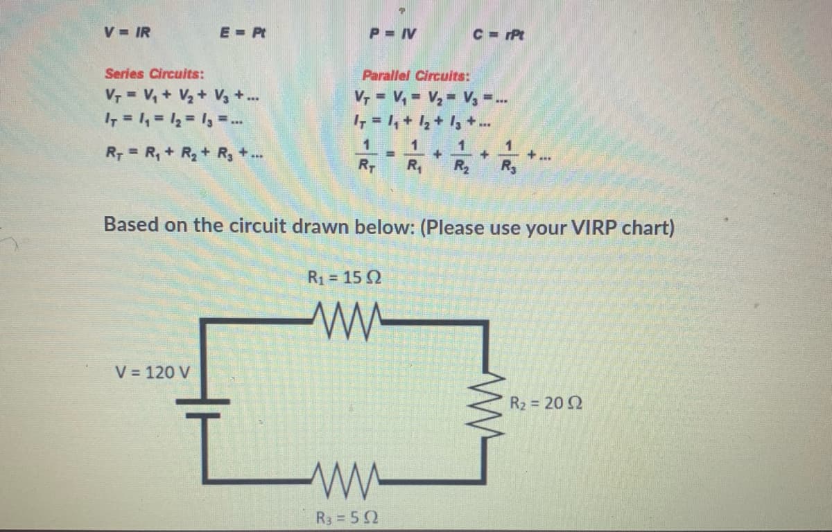 V IR
E Pt
P = IV
C = Pt
Series Circuits:
Parallel Circuits:
V, = V, + V2+ V3 + ..
I, = 1, = 12 = 1, =..
V, = V, = V2 = V, -
7 = 1, + 1,+ I,+
%3D
%3D
%3D
1
1
+
R2
R3
R7 = R, + R,+ R, +..
R-
R,
Based on the circuit drawn below: (Please use your VIRP chart)
R1 = 15 2
V = 120 V
R2 = 20 2
R3 = 52
