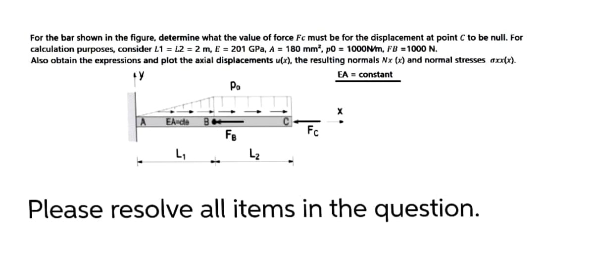 For the bar shown in the figure, determine what the value of force Fc must be for the displacement at point C to be null. For
calculation purposes, consider L1 = L2 = 2 m, E = 201 GPa, A = 180 mm?, p0 = 1000N/m, FB =1000
Also obtain the expressions and plot the axial displacements u(x), the resulting normals Nx (x) and normal stresses axx(x).
EA = constant
Po
EA-cte
Fe
Fc
L,
L2
Please resolve all items in the question.
