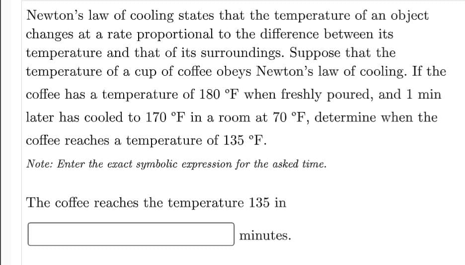 Newton's law of cooling states that the temperature of an object
changes at a rate proportional to the difference between its
temperature and that of its surroundings. Suppose that the
temperature of a cup of coffee obeys Newton's law of cooling. If the
coffee has a temperature of 180 °F when freshly poured, and 1 min
later has cooled to 170 °F in a room at 70 °F, determine when the
coffee reaches a temperature of 135 °F.
Note: Enter the exact symbolic expression for the asked time.
The coffee reaches the temperature 135 in
minutes.
