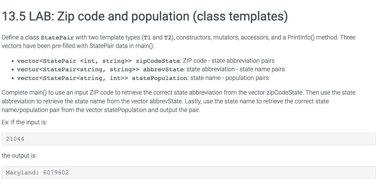 13.5 LAB: Zip code and population (class templates)
Define a class StatePair with two template types (T1 and T2), constructors, mutators, accessors, and a PrintInfo() method. Three
vectors have been pre-filled with StatePair data in main():
• vector<StatePair <int, string>> zipCodeState: ZIP code - state abbreviation pairs
vector<StatePair<string,
string>> abbrevState: state abbreviation - state name pairs
• vector<StatePair<string, int>> statePopulation: state name - population pairs
●
Complete main() to use an input ZIP code to retrieve the correct state abbreviation from the vector zipCodeState. Then use the state
abbreviation to retrieve the state name from the vector abbrevState. Lastly, use the state name to retrieve the correct state
name/population pair from the vector state Population and output the pair.
Ex: If the input is:
21044
the output is:
Maryland: 6079602