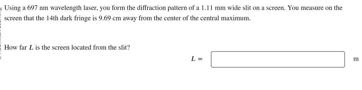 Using a 697 nm wavelength laser, you form the diffraction pattern of a 1.11 mm wide slit on a screen. You measure on the
screen that the 14th dark fringe is 9.69 cm away from the center of the central maximum.
How far L is the screen located from the slit?
L=
=
m