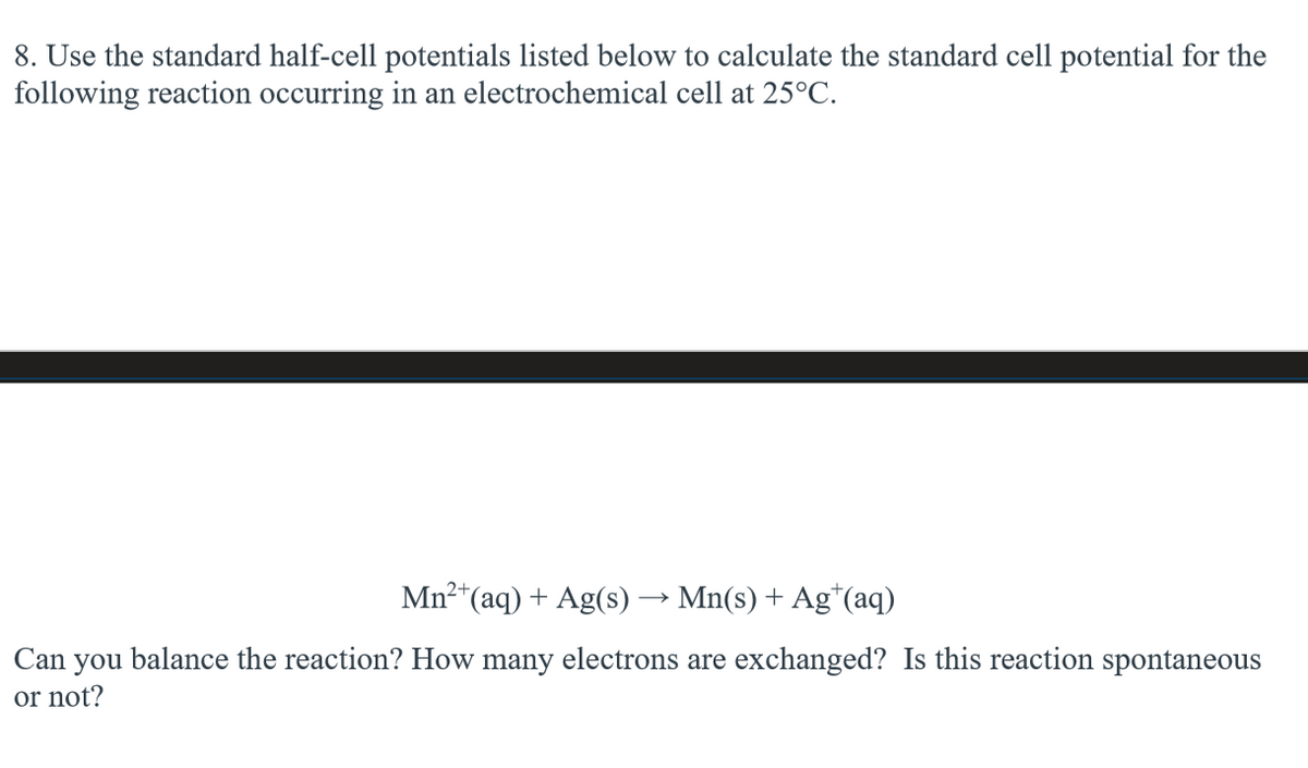 8. Use the standard half-cell potentials listed below to calculate the standard cell potential for the
following reaction occurring in an electrochemical cell at 25°C.
Mn2+(aq) + Ag(s) → Mn(s) + Ag+(aq)
Can you balance the reaction? How many electrons are exchanged? Is this reaction spontaneous
or not?