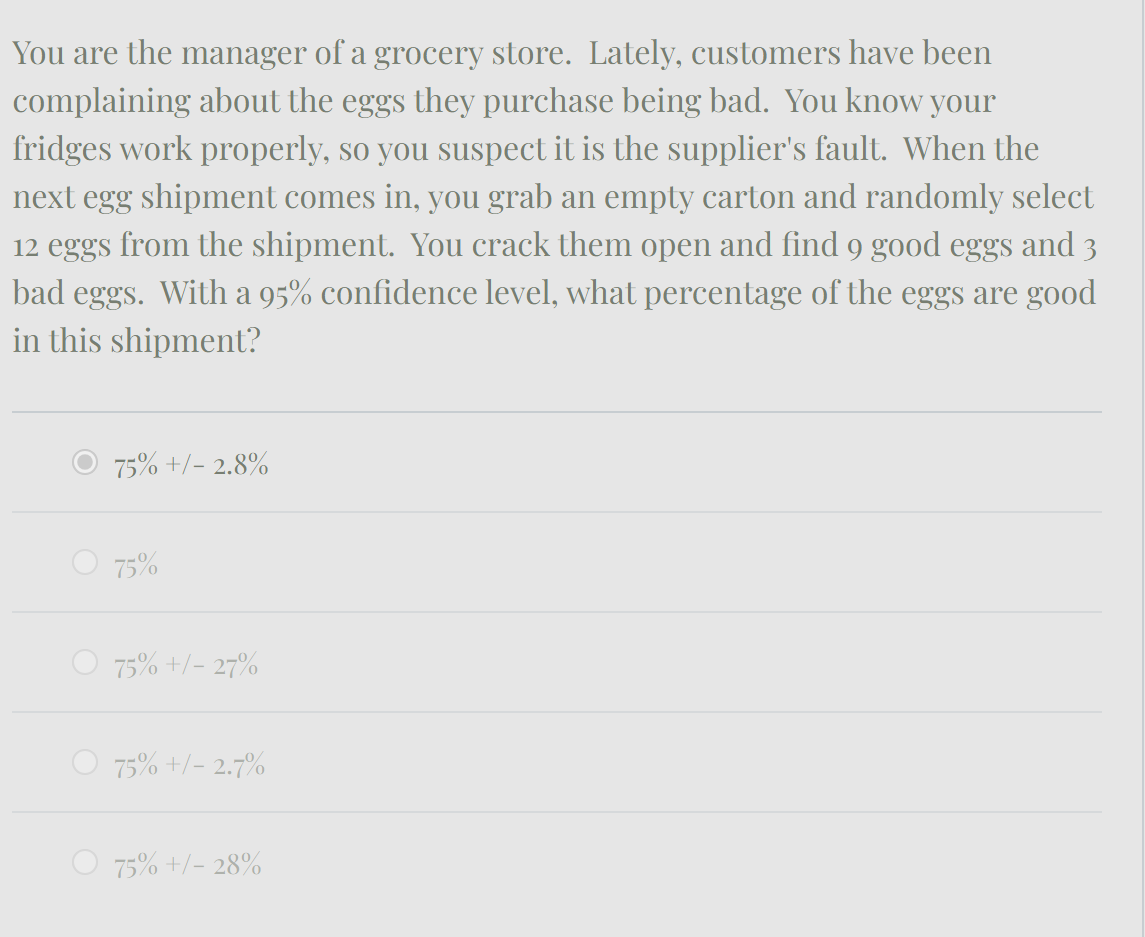 You are the manager of a grocery store. Lately, customers have been
complaining about the eggs they purchase being bad. You know your
fridges work properly, so you suspect it is the supplier's fault. When the
next egg shipment comes in, you grab an empty carton and randomly select
12 eggs from the shipment. You crack them open and find 9 good eggs and 3
bad eggs. With a 95% confidence level, what percentage of the eggs are good
in this shipment?
O 75% +/- 2.8%
75%
75% +/- 27%
75% +/- 2.7%
75% +/- 28%
