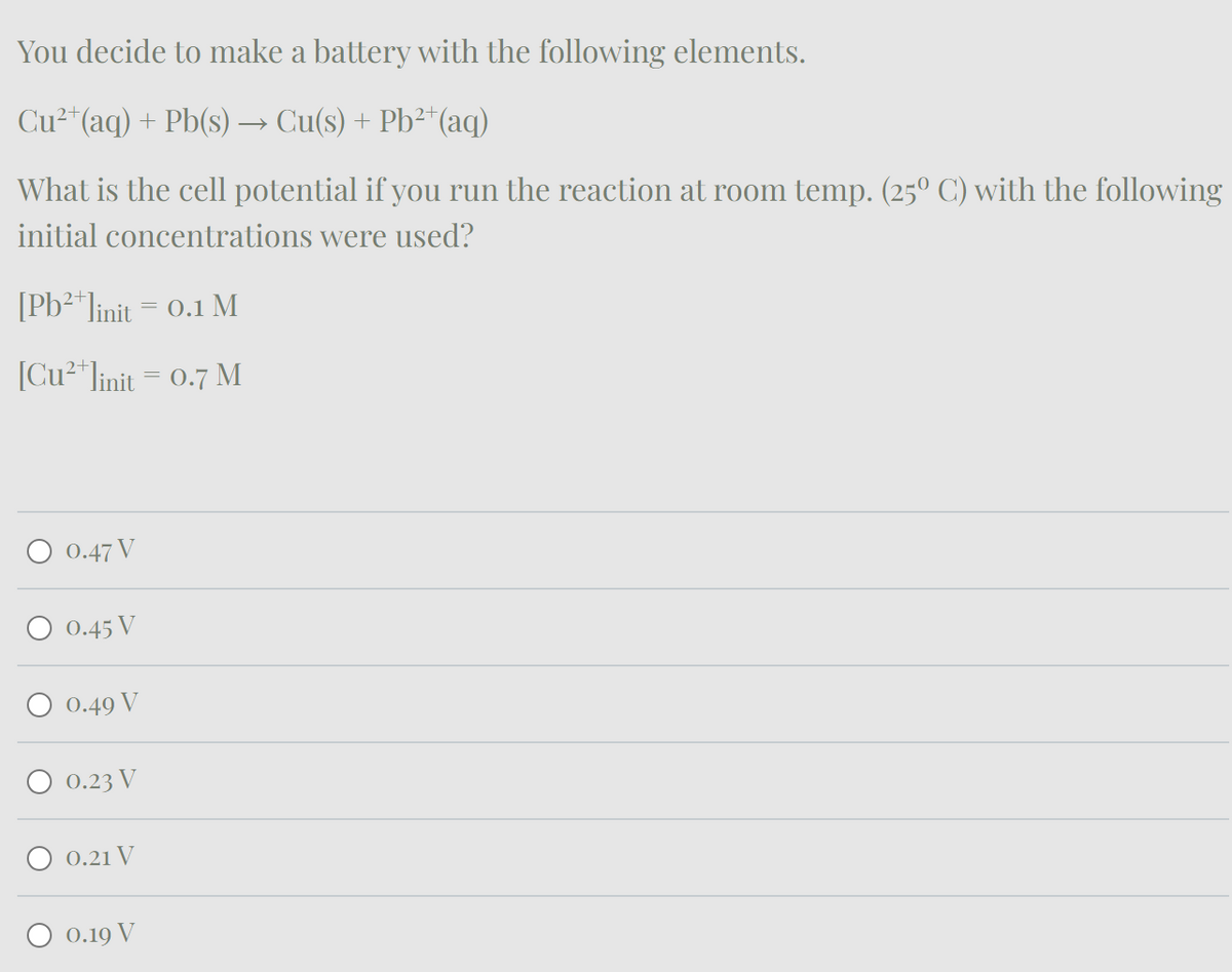 You decide to make a battery with the following elements.
Cu²+(aq) + Pb(s) → Cu(s) + Pb²+(aq)
What is the cell potential if you run the reaction at room temp. (25° C) with the following
initial concentrations were used?
[Pb2+ linit = 0.1 M
[Cu2+linit = 0.7 M
0.47 V
0.45 V
0.49 V
0.23 V
0.21 V
0.19 V