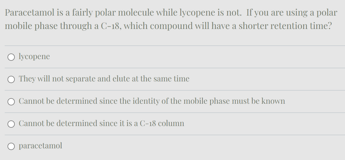 Paracetamol is a fairly polar molecule while lycopene is not. If you are using a polar
mobile phase through a C-18, which compound will have a shorter retention time?
lycopene
They will not separate and elute at the same time
Cannot be determined since the identity of the mobile phase must be known
Cannot be determined since it is a C-18 column
paracetamol