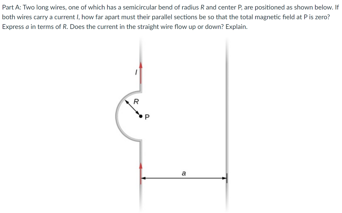 Part A: Two long wires, one of which has a semicircular bend of radius R and center P, are positioned as shown below. If
both wires carry a current I, how far apart must their parallel sections be so that the total magnetic field at P is zero?
Express a in terms of R. Does the current in the straight wire flow up or down? Explain.
1
R
P
a