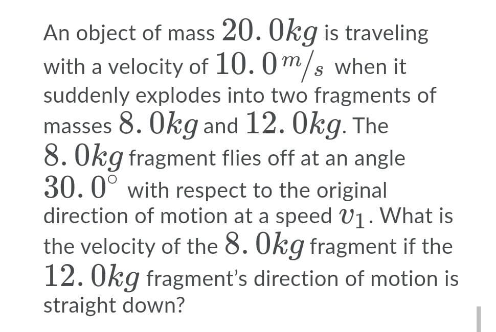 An object of mass 20. Okg is traveling
with a velocity of 10. 0m/s when it
suddenly explodes into two fragments of
masses 8. Okg and 12. Okg. The
8. Okg fragment flies off at an angle
30.0° with respect to the original
direction of motion at a speed V1. What is
the velocity of the 8. Okg fragment if the
12. Okg fragment's direction of motion is
straight down?
