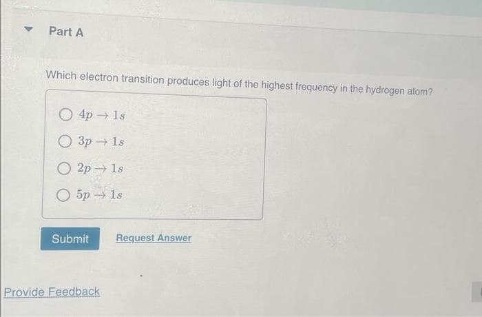 ▼
Part A
Which electron transition produces light of the highest frequency in the hydrogen atom?
4p → 1s
О 3р - 1s
2p 1s
5p →→ 1s
Submit
Provide Feedback
Request Answer