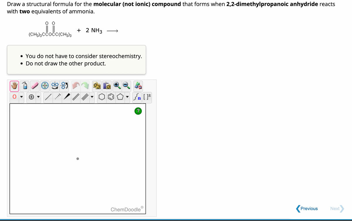 Draw a structural formula for the molecular (not ionic) compound that forms when 2,2-dimethylpropanoic anhydride reacts
with two equivalents of ammonia.
(CH3)3CCOCC(CH3)3
+ 2 NH3
• You do not have to consider stereochemistry.
• Do not draw the other product.
+
n [ ]#
?
ChemDoodle
Previous
Next