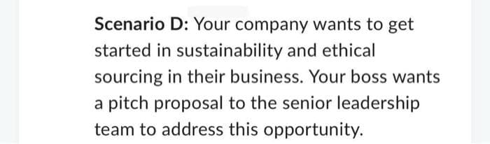 Scenario D: Your company wants to get
started in sustainability and ethical
sourcing in their business. Your boss wants
a pitch proposal to the senior leadership
team to address this opportunity.