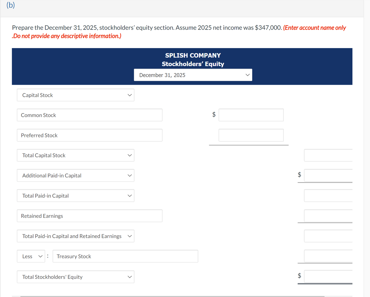 (b)
Prepare the December 31, 2025, stockholders' equity section. Assume 2025 net income was $347,000. (Enter account name only
.Do not provide any descriptive information.)
Capital Stock
Common Stock
Preferred Stock
Total Capital Stock
Additional Paid-in Capital
Total Paid-in Capital
Retained Earnings
Total Paid-in Capital and Retained Earnings
Less
: Treasury Stock
Total Stockholders' Equity
<
<
SPLISH COMPANY
Stockholders' Equity
December 31, 2025
$
LA
$
$