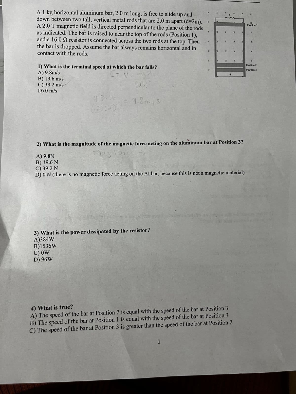 A 1 kg horizontal aluminum bar, 2.0 m long, is free to slide up and
down between two tall, vertical metal rods that are 2.0 m apart (d=2m).
A 2.0 T magnetic field is directed perpendicular to the plane of the rods
as indicated. The bar is raised to near the top of the rods (Position 1),
and a 16.0 2 resistor is connected across the two rods at the top. Then
the bar is dropped. Assume the bar always remains horizontal and in
contact with the rods.
1) What is the terminal speed at which the bar falls?
A) 9.8m/s
B) 19.6 m/s
C) 39.2 m/s
D) 0 m/s
E= V=
(IB)
9.8.16
= 9.8m/s
(2)
La))
X
X
Λ
A
X
Position 1
X
X
X
X
X
X
X
X
X
X
X
X
Position 2
Position 3
d
2) What is the magnitude of the magnetic force acting on the aluminum bar at Position 3?
A) 9.8N
B) 19.6 N
C) 39.2 N
mag
D) 0 N (there is no magnetic force acting on the Al bar, because this is not a magnetic material)
3) What is the power dissipated by the resistor?
A)384W
B)1536W
C) OW
D) 96W
4) What is true?
A) The speed of the bar at Position 2 is equal with the speed of the bar at Position 3
B) The speed of the bar at Position 1 is equal with the speed of the bar at Position 3
C) The speed of the bar at Position 3 is greater than the speed of the bar at Position 2
1