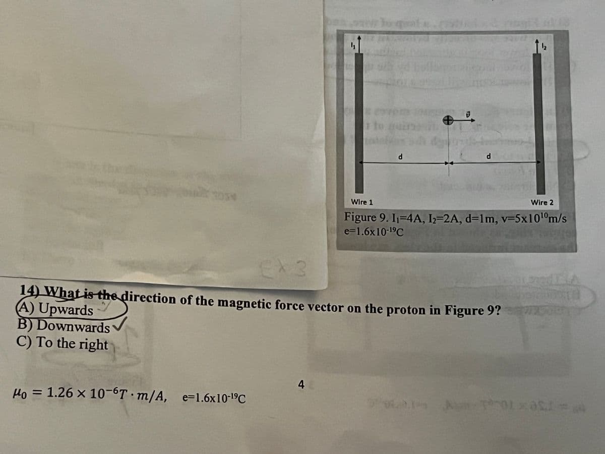 3039
Wire 1
d
d
Wire 2
Figure 9. 11=4A, I2=2A, d=1m, v=5x1010m/s
e=1.6x10-19C
EX3
14) What is the direction of the magnetic force vector on the proton in Figure 9?
(A) Upwards
B) Downwards
C) To the right
Mo = 1.26 x 10-6T m/A, e=1.6x10-19C
4