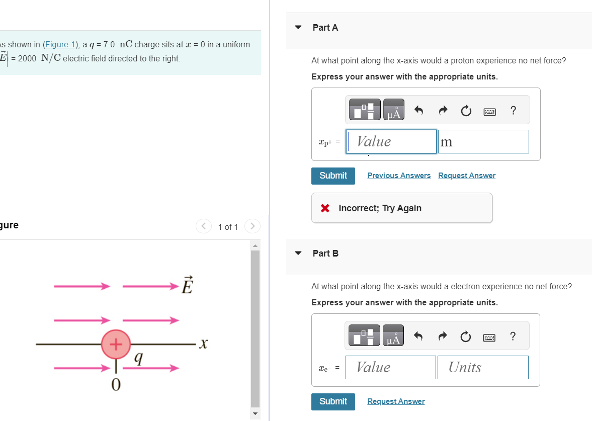 s shown in (Figure 1), a q = 7.0 nC charge sits at x = 0 in a uniform
E = 2000 N/C electric field directed to the right.
Part A
At what point along the x-axis would a proton experience no net force?
Express your answer with the appropriate units.
gure
1
F
+
0
9
x
<
1 of 1 >
་
НА
xp+
Value
m
Submit Previous Answers Request Answer
X Incorrect; Try Again
Part B
?
At what point along the x-axis would a electron experience no net force?
Express your answer with the appropriate units.
НА
Xe-
Value
Submit
Request Answer
?
Units