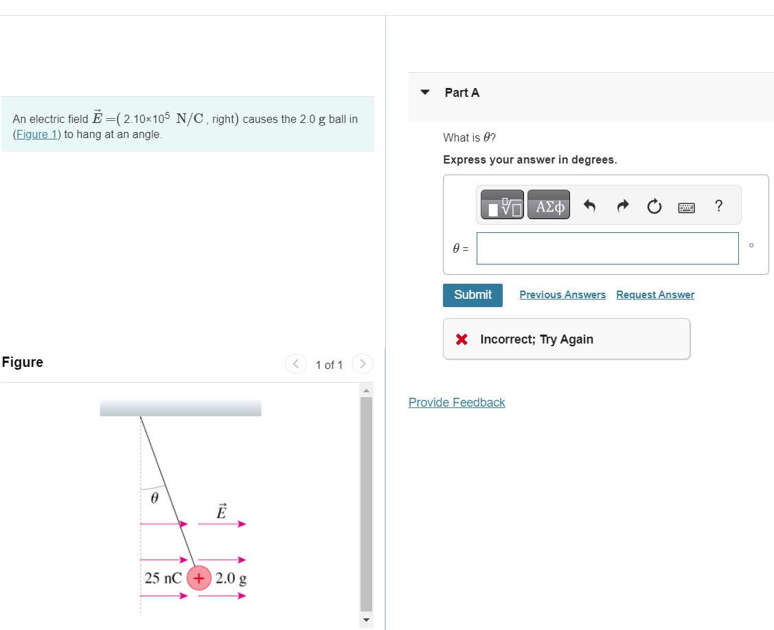 An electric field Ễ =( 2.10×105 N/C, right) causes the 2.0 g ball in
(Figure 1) to hang at an angle.
Part A
What is 0?
Express your answer in degrees.
0 =
ΜΕ ΑΣΦ
Figure
Ꮎ
153
25 nC +2.0 g
<
1 of 1
Submit
Previous Answers Request Answer
X Incorrect; Try Again
Provide Feedback
?