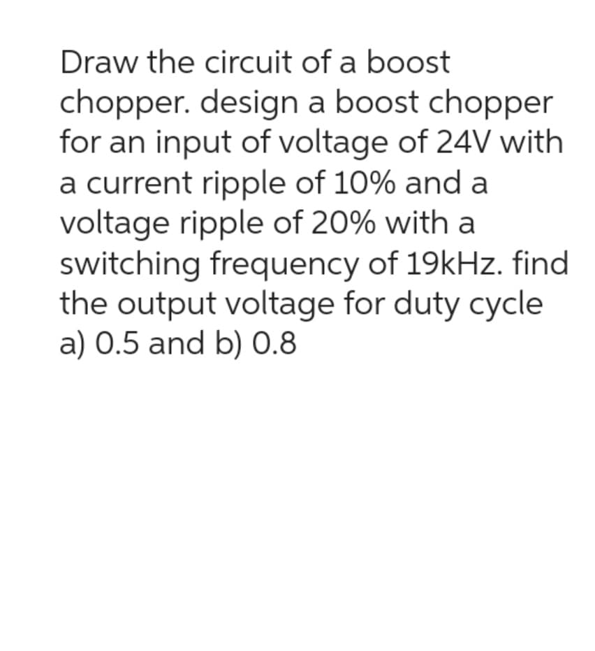 Draw the circuit of a boost
chopper. design a boost chopper
for an input of voltage of 24V with
a current ripple of 10% and a
voltage ripple of 20% with a
switching frequency of 19kHz. find
the output voltage for duty cycle
a) 0.5 and b) 0.8