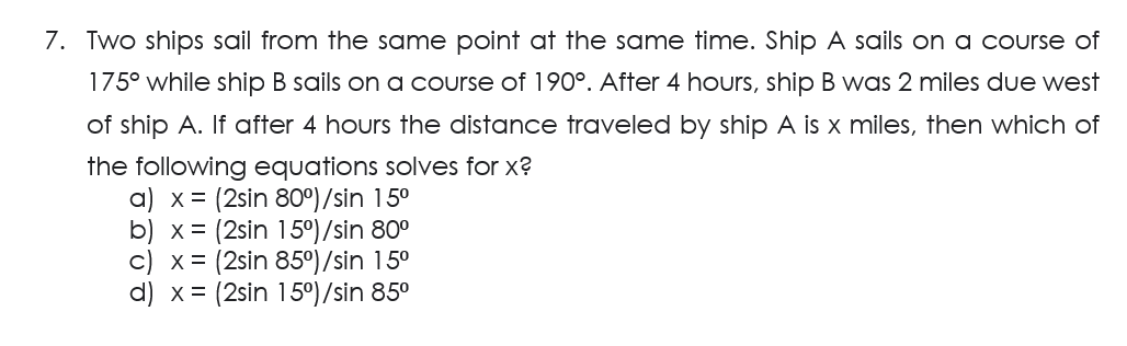 7. Two ships sail from the same point at the same time. Ship A sails on a course of
175° while ship B sails on a course of 190°. After 4 hours, ship B was 2 miles due west
of ship A. If after 4 hours the distance traveled by ship A is x miles, then which of
the following equations solves for x?
a) x = (2sin 80°)/sin 15⁰
b) x = (2sin 15°)/sin 80⁰
c) x = (2sin 85°)/sin 15⁰
d) x = (2sin 15°)/sin 85⁰