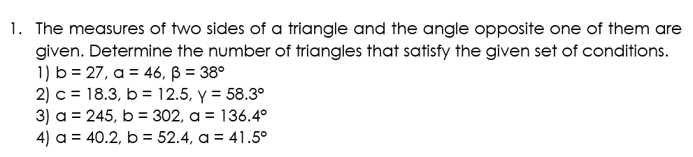 1. The measures of two sides of a triangle and the angle opposite one of them are
given. Determine the number of triangles that satisfy the given set of conditions.
1) b = 27, a = 46, B = 38°
2) c = 18.3, b = 12.5, y = 58.3°
3) a = 245, b = 302, a = 136.4°
4) a = 40.2, b = 52.4, a = 41.5⁰