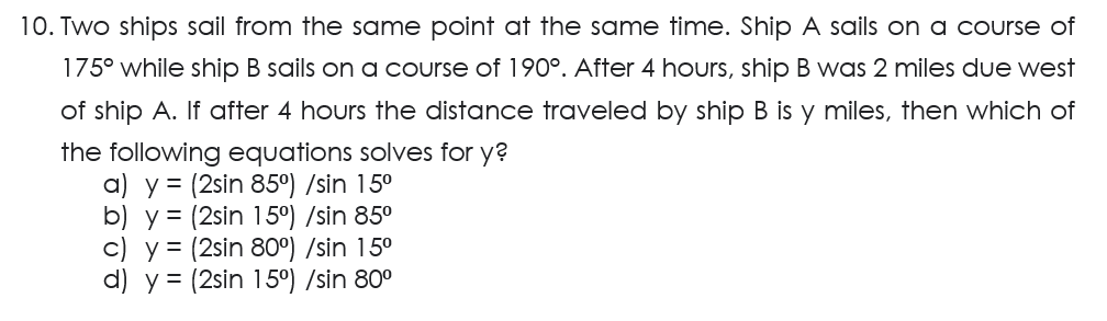 10. Two ships sail from the same point at the same time. Ship A sails on a course of
175° while ship B sails on a course of 190°. After 4 hours, ship B was 2 miles due west
of ship A. If after 4 hours the distance traveled by ship B is y miles, then which of
the following equations solves for y?
a) y = (2sin 85°) /sin 15⁰
b) y = (2sin 15°) /sin 85⁰
c) y = (2sin 80°) /sin 15⁰
d) y = (2sin 15°) /sin 80⁰