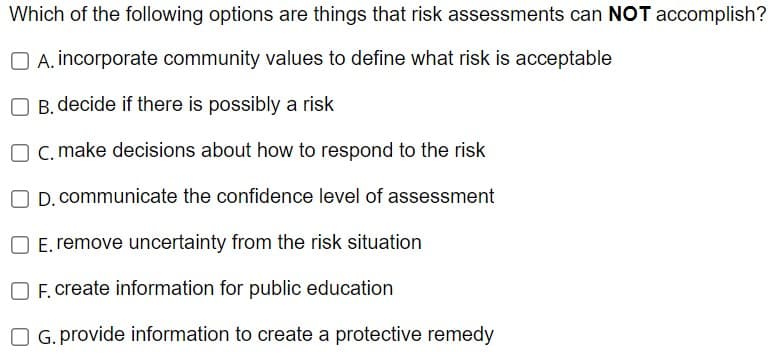 Which of the following options are things that risk assessments can NOT accomplish?
A. incorporate community values to define what risk is acceptable
OB. decide if there is possibly a risk
O c. make decisions about how to respond to the risk
D. communicate the confidence level of assessment
E. remove uncertainty from the risk situation
OF. create information for public education
O G. provide information to create a protective remedy