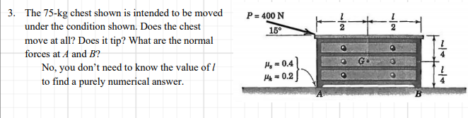 3. The 75-kg chest shown is intended to be moved
P= 400 N
under the condition shown. Does the chest
15°
move at all? Does it tip? What are the normal
forces at A and B?
No, you don't need to know the value of I
Hy = 0.4
Hg = 0.2
to find a purely numerical answer.
//2
