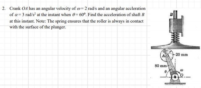 2. Crank OA has an angular velocity of @=2 rad/s and an angular accleration
of a= 3 rad/s² at the instant when 0= 60º. Find the acceleration of shaft B
at this instant. Note: The spring ensures that the roller is always in contact
with the surface of the plunger.
-20 mm
(AO
80 mm
