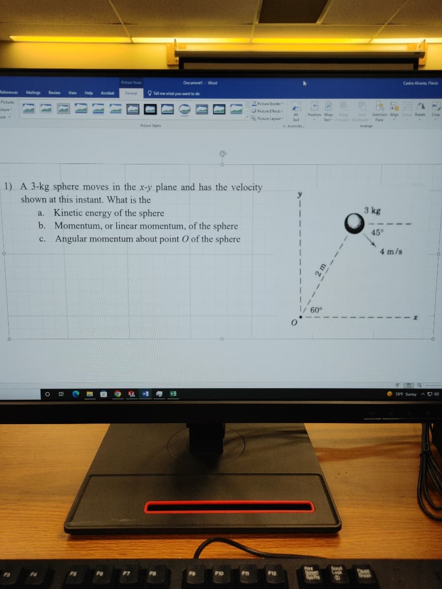 References Mailings Review View Help Acrobat
Pictures
icture
cute
M
F3
F4
O B 2 r
Picture Tools
FO
Format
1) A 3-kg sphere moves in the x-y plane and has the velocity
shown at this instant. What is the
21
a. Kinetic energy of the sphere
b. Momentum, or linear momentum, of the sphere
c. Angular momentum about point O of the sphere
S.W.
Tell me what you want to do
Picture Styles
F7
Document1 Word
F8
XB
F9
F10
ZPicture Border-
Picture Effects
Picture Layout"
F11
F12
4
Alt
Text
& Accessibi..
y
1
I
I
I
0
OB
✔
Position Wrap Bring Send Selection Align Group Rotate
Text Forward Backward Pane
Arrange
E
1/ 60°
Print
Doreen
Sys Aq
Soroll
Look
B
3 kg
Puse
Break
45°
Castro Alvarez, Flavio
4 m/s
MR.
3
70°F Sunny
Crop