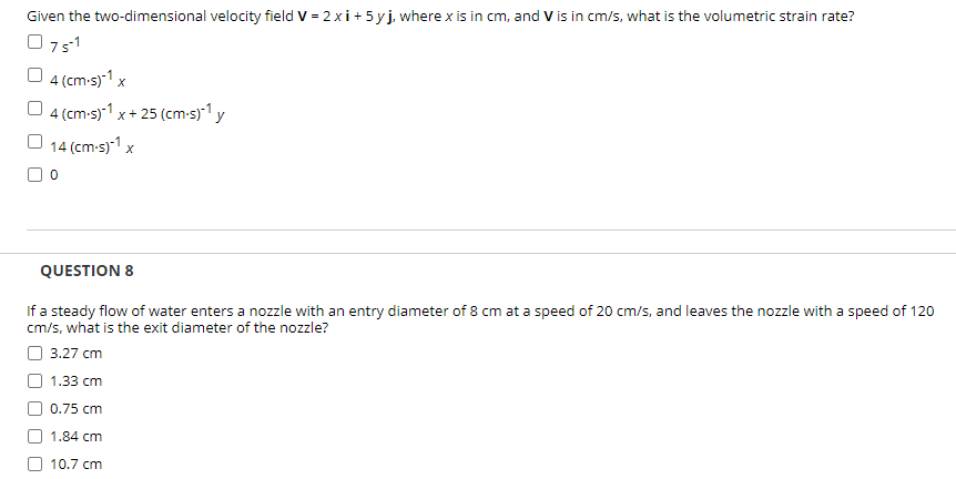 Given the two-dimensional velocity field V = 2 xi+ 5 yj, where x is in cm, and V is in cm/s, what is the volumetric strain rate?
O751
4 (cm-s)-1 x
4 (cm-s)-1 x+ 25 (cm-s)*1 y
O 14 (cm-s)1 x
QUESTION 8
If a steady flow of water enters a nozzle with an entry diameter of 8 cm at a speed of 20 cm/s, and leaves the nozzle with a speed of 120
cm/s, what is the exit diameter of the nozzle?
3.27 сm
1.33 cm
0.75 cm
1.84 cm
10.7 cm
