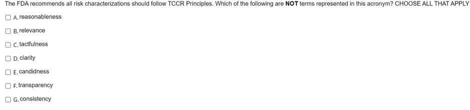 The FDA recommends all risk characterizations should follow TCCR Principles. Which of the following are NOT terms represented in this acronym? CHOOSE ALL THAT APPLY
OA, reasonableness
B. relevance
OC. tactfulness
OD. clarity
E, candidness
OF, transparency
G. consistency