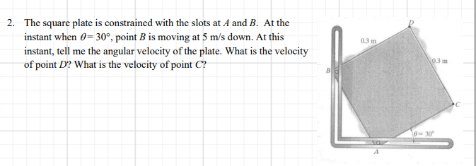2. The square plate is constrained with the slots at A and B. At the
instant when 0= 30°, point B is moving at 5 m/s down. At this
0.3 m
instant, tell me the angular velocity of the plate. What is the velocity
of point D? What is the velocity of point C?
03 m
0= 30
