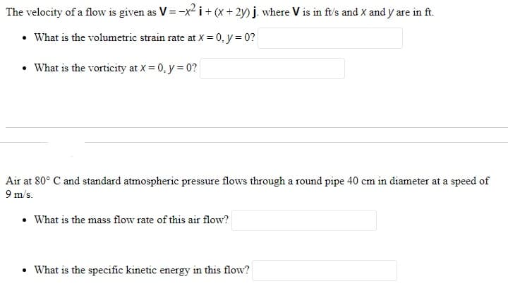 The velocity of a flow is given as V = -x² i + (x + 2y) j. where V is in ft/s and X and y are in ft.
• What is the volumetric strain rate at X = 0, y = 0?
• What is the vorticity at X = 0, y = 0?
Air at 80° C and standard atmospheric pressure flows through a round pipe 40 cm in diameter at a speed of
9 m/s.
• What is the mass flow rate of this air flow?
• What is the specific kinetic energy in this flow?
