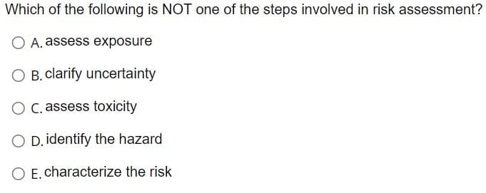 Which of the following is NOT one of the steps involved in risk assessment?
O A. assess exposure
O B. clarify uncertainty
O C. assess toxicity
O D. identify the hazard
O E. characterize the risk