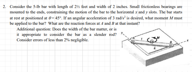 2. Consider the 5-1lb bar with length of 2½ feet and width of 2 inches. Small frictionless bearings are
mounted to the ends, constraining the motion of the bar to the horizontal x and y slots. The bar starts
at rest at positioned at 0= 45°. If an angular acceleration of 3 rad/s² is desired, what moment M must
be applied to the bar? What are the reaction forces at A and B at that instant?
Additional question: Does the width of the bar matter, or is
it appropriate to consider the bar as a slender rod?
Consider errors of less than 2% negligible.
