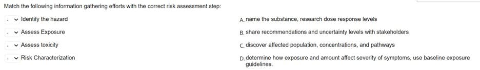 Match the following information gathering efforts with the correct risk assessment step:
✓ Identify the hazard
✓ Assess Exposure
✓ Assess toxicity
✓ Risk Characterization
A. name the substance, research dose response levels
B. share recommendations and uncertainty levels with stakeholders
C. discover affected population, concentrations, and pathways
D. determine how exposure and amount affect severity of symptoms, use baseline exposure
guidelines.