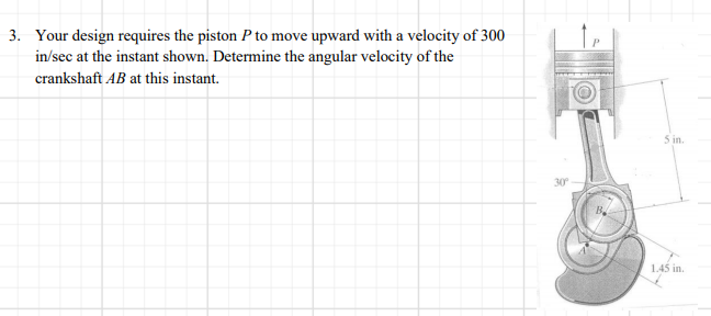 3. Your design requires the piston P to move upward with a velocity of 300
in/sec at the instant shown. Determine the angular velocity of the
crankshaft AB at this instant.
5 in.
1.45 in.
