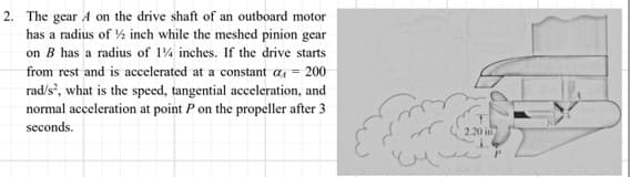 2. The gear A on the drive shaft of an outboard motor
has a radius of ½ inch while the meshed pinion gear
on B has a radius of 1% inches. If the drive starts
from rest and is accelerated at a constant a = 200
rad/s², what is the speed, tangential acceleration, and
normal acceleration at point P on the propeller after 3
seconds.
2.20 in