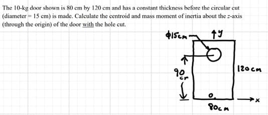 The 10-kg door shown is 80 cm by 120 cm and has a constant thickness before the circular cut
(diameter = 15 cm) is made. Calculate the centroid and mass moment of inertia about the z-axis
(through the origin) of the door with the hole cut.
$15cm gy
૧º-
↓
80cm
120cm