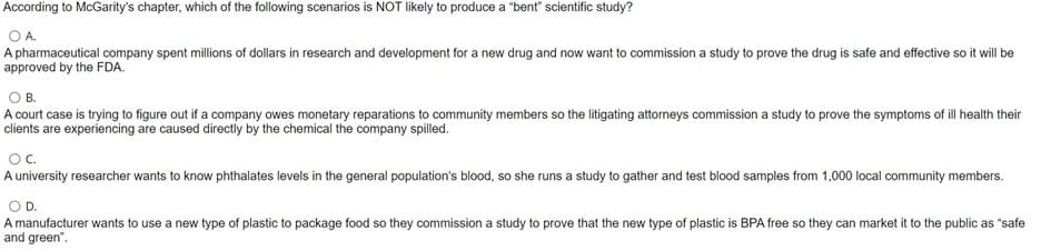 According to McGarity's chapter, which of the following scenarios is NOT likely to produce a "bent" scientific study?
OA
A pharmaceutical company spent millions of dollars in research and development for a new drug and now want to commission a study to prove the drug is safe and effective so it will be
approved by the FDA.
O B.
A court case is trying to figure out if a company owes monetary reparations to community members so the litigating attorneys commission a study to prove the symptoms of ill health their
clients are experiencing are caused directly by the chemical the company spilled.
OC.
A university researcher wants to know phthalates levels in the general population's blood, so she runs a study to gather and test blood samples from 1,000 local community members.
D.
A manufacturer wants to use a new type of plastic to package food so they commission a study to prove that the new type of plastic is BPA free so they can market it to the public as "safe
and green".