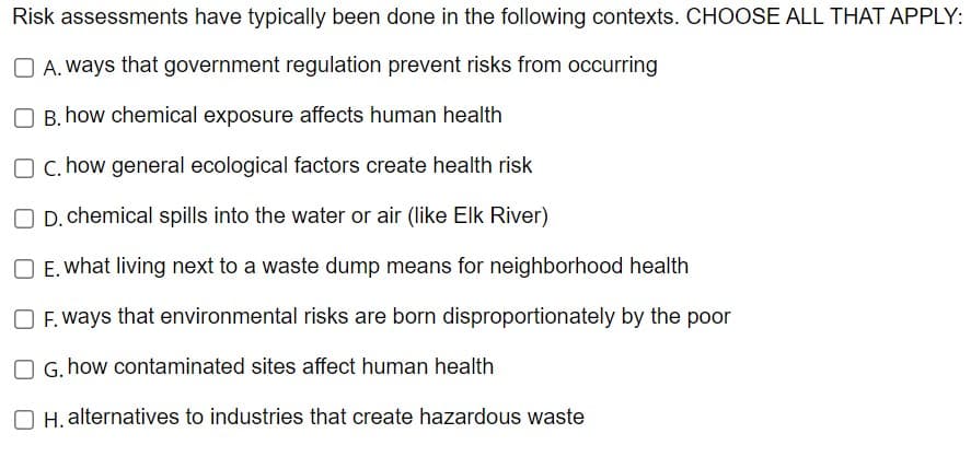 Risk assessments have typically been done in the following contexts. CHOOSE ALL THAT APPLY:
OA. ways that government regulation prevent risks from occurring
B. how chemical exposure affects human health
O c. how general ecological factors create health risk
OD. chemical spills into the water or air (like Elk River)
O E. what living next to a waste dump means for neighborhood health
OF. ways that environmental risks are born disproportionately by the poor
G.how contaminated sites affect human health
H. alternatives to industries that create hazardous waste