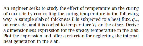 An engineer seeks to study the effect of temperature on the curing
of concrete by controlling the curing temperature in the following
way. A sample slab of thickness L is subjected to a heat flux, qw,
on one side, and it is cooled to temperature T1 on the other. Derive
a dimensionless expression for the steady temperature in the slab.
Plot the expression and offer a criterion for neglecting the internal
heat generation in the slab.

